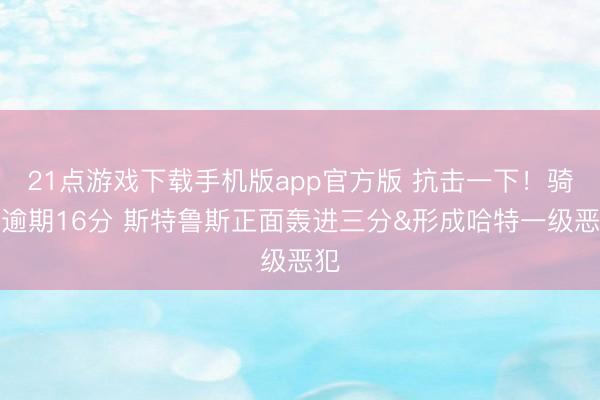 21点游戏下载手机版app官方版 抗击一下！骑士逾期16分 斯特鲁斯正面轰进三分&形成哈特一级恶犯