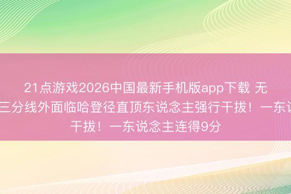 21点游戏2026中国最新手机版app下载 无穷马虎！沙皇三分线外面临哈登径直顶东说念主强行干拔！一东说念主连得9分