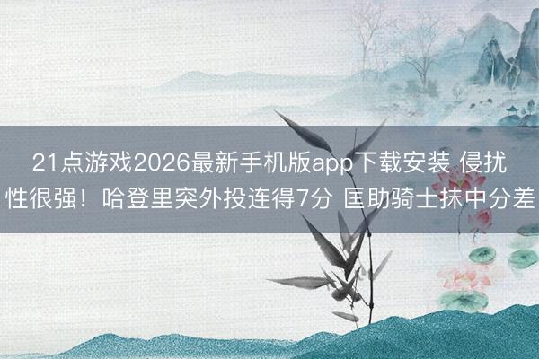 21点游戏2026最新手机版app下载安装 侵扰性很强！哈登里突外投连得7分 匡助骑士抹中分差