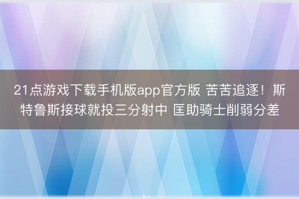 21点游戏下载手机版app官方版 苦苦追逐！斯特鲁斯接球就投三分射中 匡助骑士削弱分差