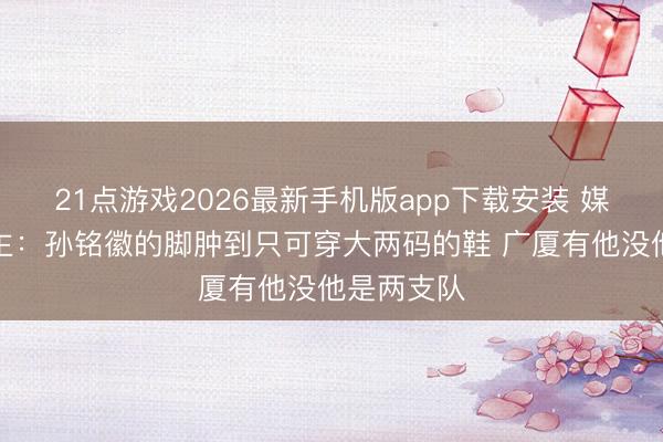 21点游戏2026最新手机版app下载安装 媒体东说念主:孙铭徽的脚肿到只可穿大两码的鞋 广厦有他没他是两支队