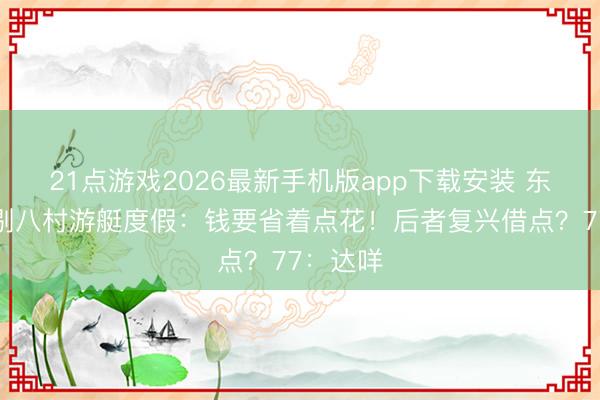 21点游戏2026最新手机版app下载安装 东契奇挑剔八村游艇度假：钱要省着点花！后者复兴借点？77：达咩
