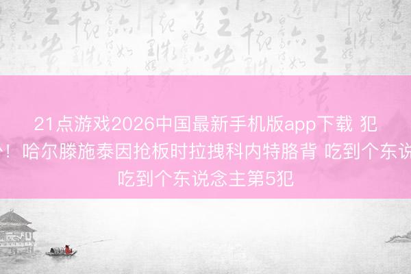 21点游戏2026中国最新手机版app下载 犯规已经不少！哈尔滕施泰因抢板时拉拽科内特胳背 吃到个东说念主第5犯