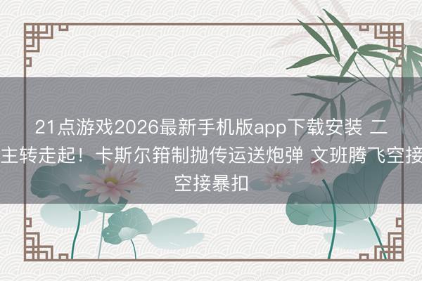 21点游戏2026最新手机版app下载安装 二东谈主转走起！卡斯尔箝制抛传运送炮弹 文班腾飞空接暴扣