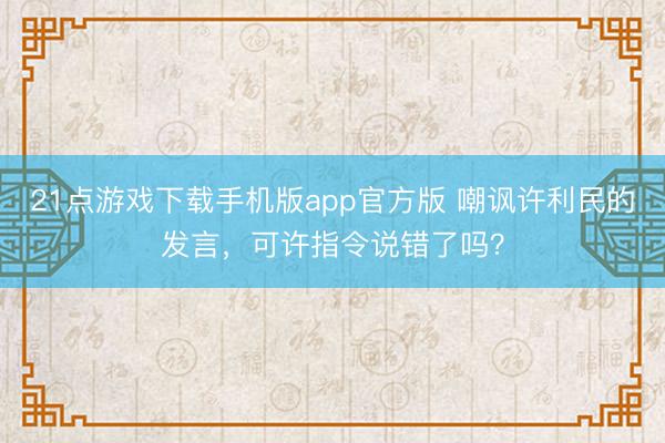 21点游戏下载手机版app官方版 嘲讽许利民的发言，可许指令说错了吗？