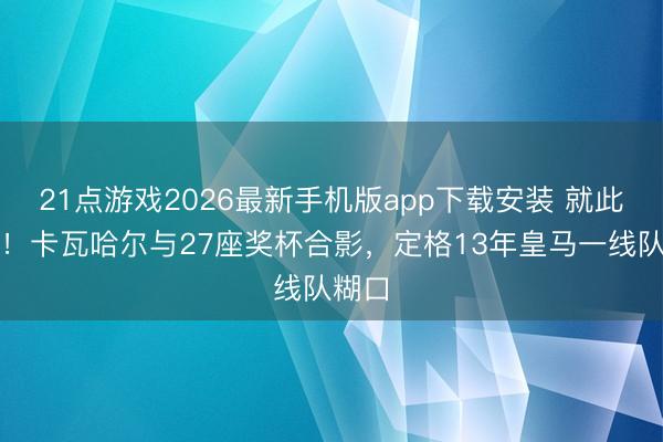 21点游戏2026最新手机版app下载安装 就此作别！卡瓦哈尔与27座奖杯合影，定格13年皇马一线队糊口