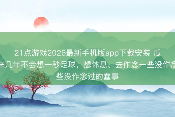 21点游戏2026最新手机版app下载安装 瓜帅：接下来几年不会想一秒足球，想休息、去作念一些没作念过的蠢事