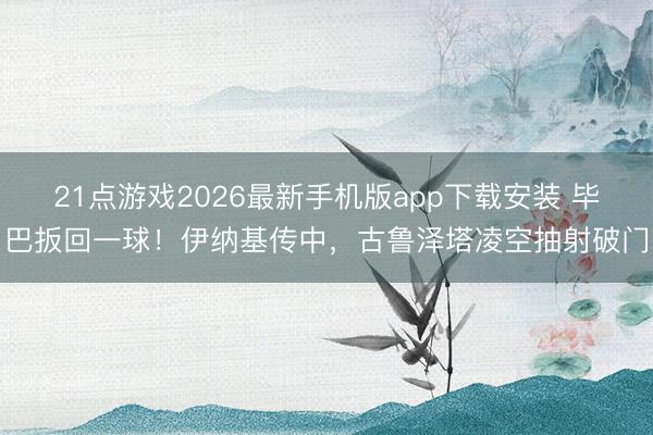 21点游戏2026最新手机版app下载安装 毕巴扳回一球！伊纳基传中，古鲁泽塔凌空抽射破门