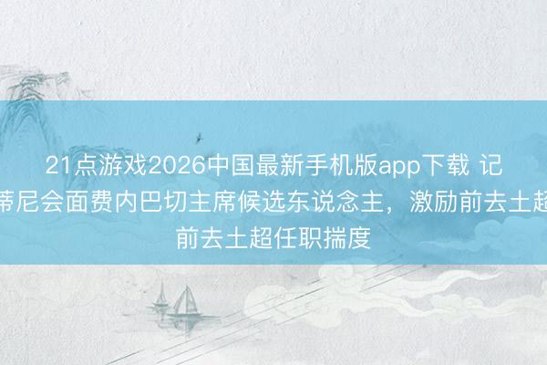21点游戏2026中国最新手机版app下载 记者：马尔蒂尼会面费内巴切主席候选东说念主，激励前去土超任职揣度