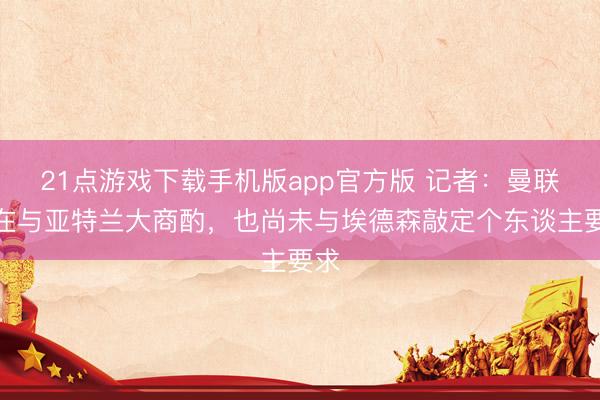 21点游戏下载手机版app官方版 记者：曼联正在与亚特兰大商酌，也尚未与埃德森敲定个东谈主要求