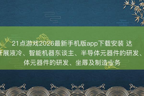 21点游戏2026最新手机版app下载安装 达实智能: 公司未开展液冷、智能机器东谈主、半导体元器件的研发、坐蓐及制造业务