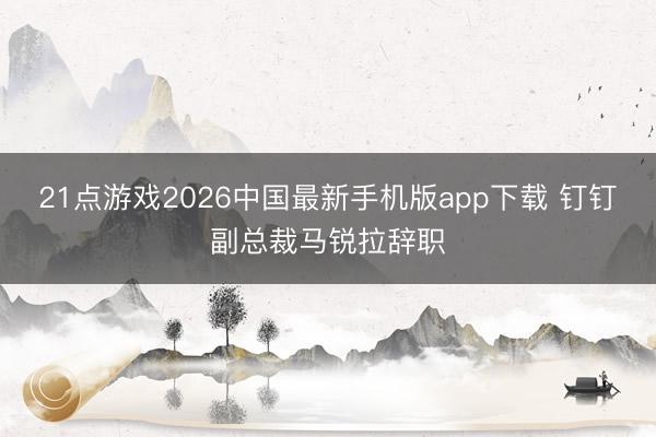 21点游戏2026中国最新手机版app下载 钉钉副总裁马锐拉辞职
