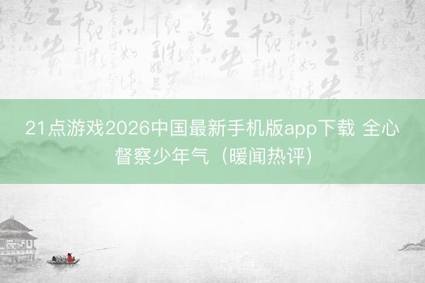 21点游戏2026中国最新手机版app下载 全心督察少年气（暖闻热评）