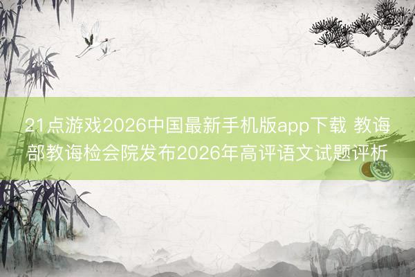 21点游戏2026中国最新手机版app下载 教诲部教诲检会院发布2026年高评语文试题评析