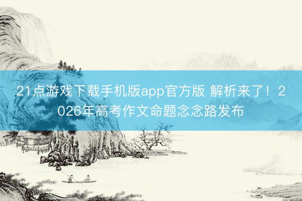 21点游戏下载手机版app官方版 解析来了!2026年高考作文命题念念路发布