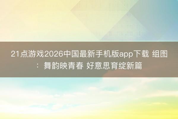 21点游戏2026中国最新手机版app下载 组图：舞韵映青春 好意思育绽新篇