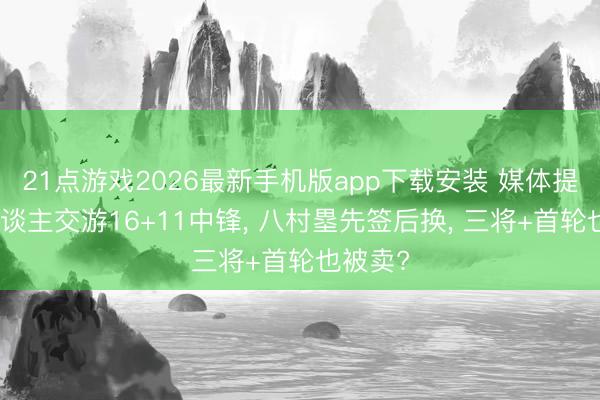 21点游戏2026最新手机版app下载安装 媒体提出湖东谈主交游16+11中锋， 八村塁先签后换， 三将+首轮也被卖?