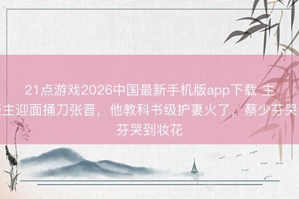 21点游戏2026中国最新手机版app下载 主抓东谈主迎面捅刀张晋，他教科书级护妻火了，蔡少芬哭到妆花