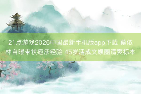 21点游戏2026中国最新手机版app下载 蔡依林自曝带状疱疹经验 45岁活成文娱圈清爽标本