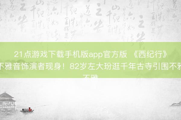 21点游戏下载手机版app官方版 《西纪行》不雅音饰演者现身！82岁左大玢逛千年古寺引围不雅