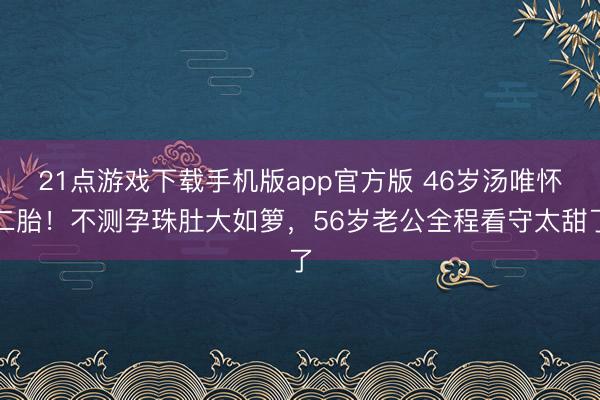 21点游戏下载手机版app官方版 46岁汤唯怀二胎！不测孕珠肚大如箩，56岁老公全程看守太甜了