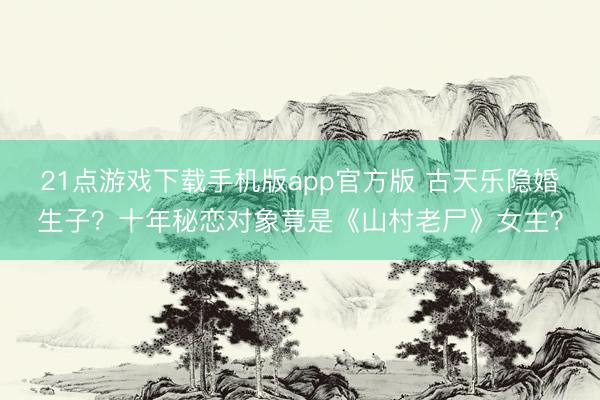 21点游戏下载手机版app官方版 古天乐隐婚生子?十年秘恋对象竟是《山村老尸》女主?