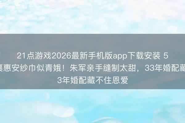 21点游戏2026最新手机版app下载安装 56岁谭梅裹惠安纱巾似青娥！朱军亲手缝制太甜，33年婚配藏不住恩爱