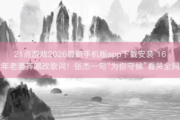 21点游戏2026最新手机版app下载安装 16年老婆齐唱改歌词！张杰一句“为你守候”看哭全网