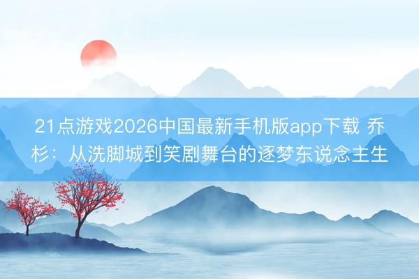 21点游戏2026中国最新手机版app下载 乔杉：从洗脚城到笑剧舞台的逐梦东说念主生