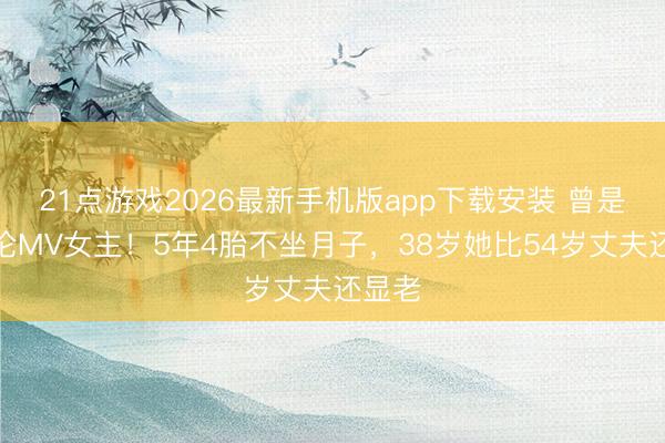 21点游戏2026最新手机版app下载安装 曾是周杰伦MV女主！5年4胎不坐月子，38岁她比54岁丈夫还显老