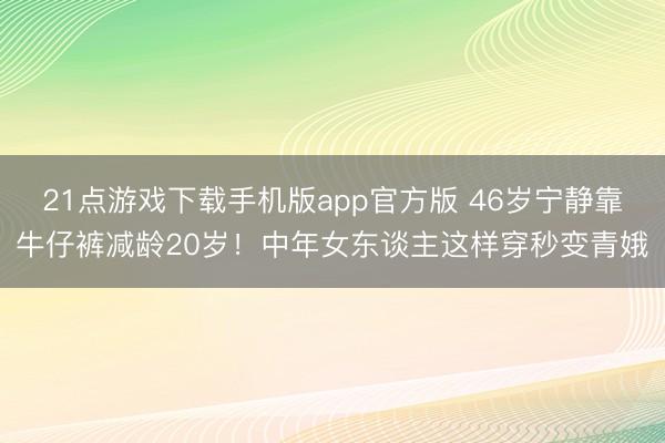 21点游戏下载手机版app官方版 46岁宁静靠牛仔裤减龄20岁！中年女东谈主这样穿秒变青娥