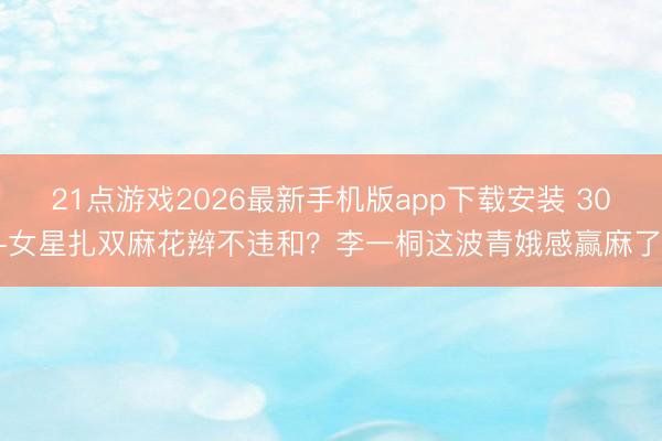 21点游戏2026最新手机版app下载安装 30+女星扎双麻花辫不违和？李一桐这波青娥感赢麻了！