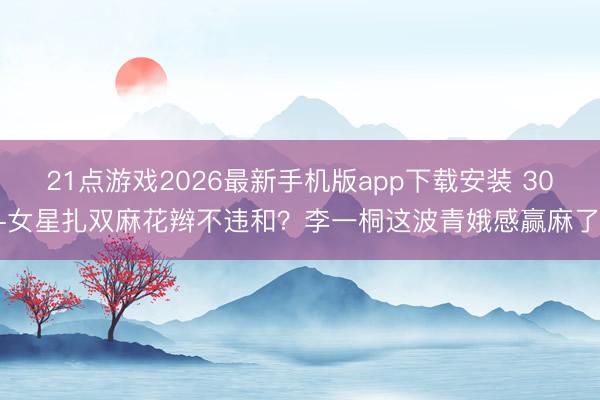 21点游戏2026最新手机版app下载安装 30+女星扎双麻花辫不违和？李一桐这波青娥感赢麻了！
