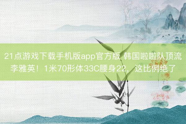 21点游戏下载手机版app官方版 韩国啦啦队顶流李雅英！1米70形体33C腰身22，这比例绝了