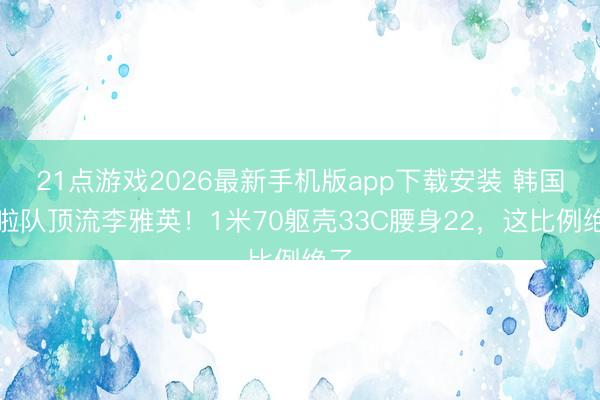21点游戏2026最新手机版app下载安装 韩国啦啦队顶流李雅英！1米70躯壳33C腰身22，这比例绝了