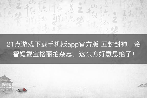 21点游戏下载手机版app官方版 五封封神！金智媛戴宝格丽拍杂志，这东方好意思绝了！