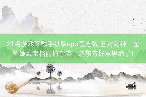 21点游戏下载手机版app官方版 五封封神！金智媛戴宝格丽拍杂志，这东方好意思绝了！