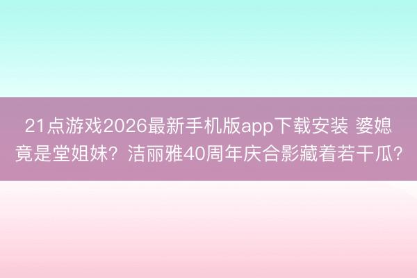 21点游戏2026最新手机版app下载安装 婆媳竟是堂姐妹?洁丽雅40周年庆合影藏着若干瓜?