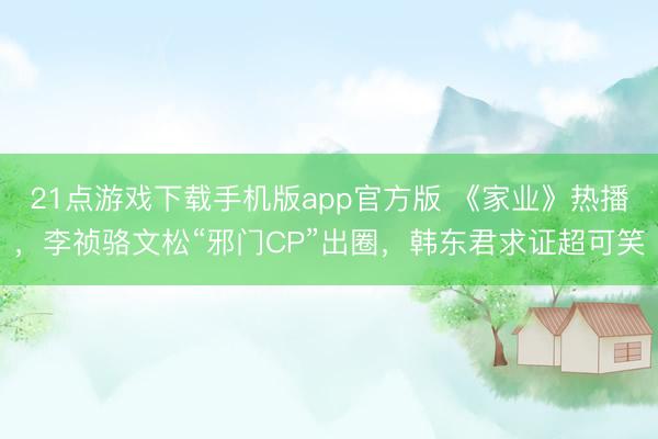 21点游戏下载手机版app官方版 《家业》热播，李祯骆文松“邪门CP”出圈，韩东君求证超可笑
