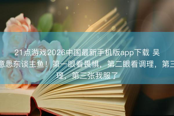 21点游戏2026中国最新手机版app下载 吴磊变身好意思东谈主鱼！第一眼看畏惧，第二眼看调理，第三张我服了