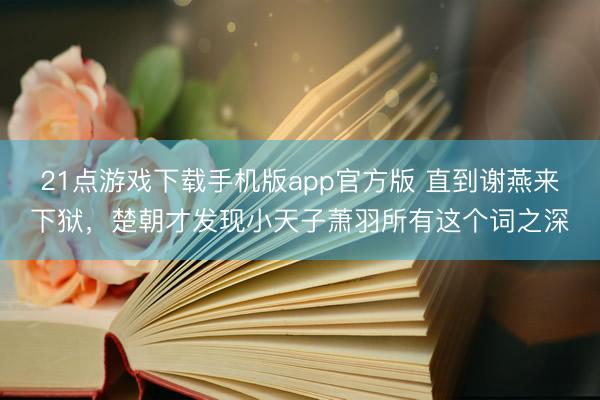 21点游戏下载手机版app官方版 直到谢燕来下狱，楚朝才发现小天子萧羽所有这个词之深