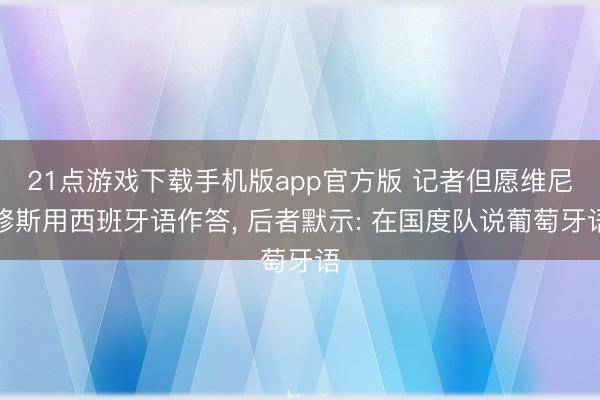 21点游戏下载手机版app官方版 记者但愿维尼修斯用西班牙语作答， 后者默示: 在国度队说葡萄牙语