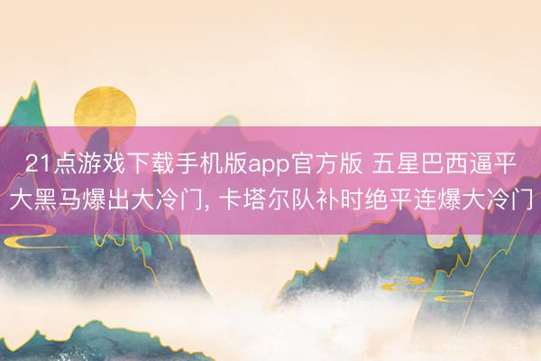 21点游戏下载手机版app官方版 五星巴西逼平大黑马爆出大冷门, 卡塔尔队补时绝平连爆大冷门