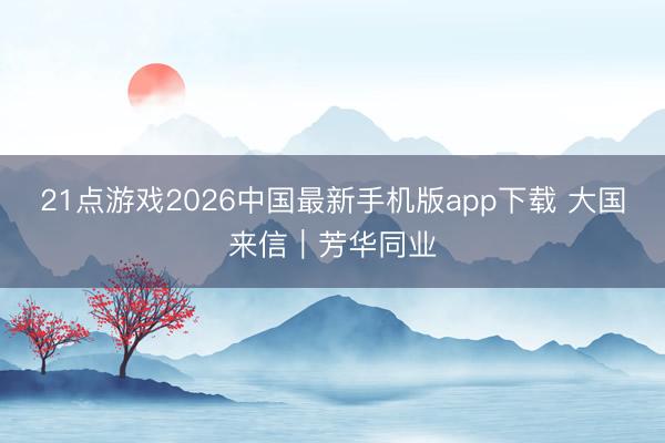 21点游戏2026中国最新手机版app下载 大国来信｜芳华同业