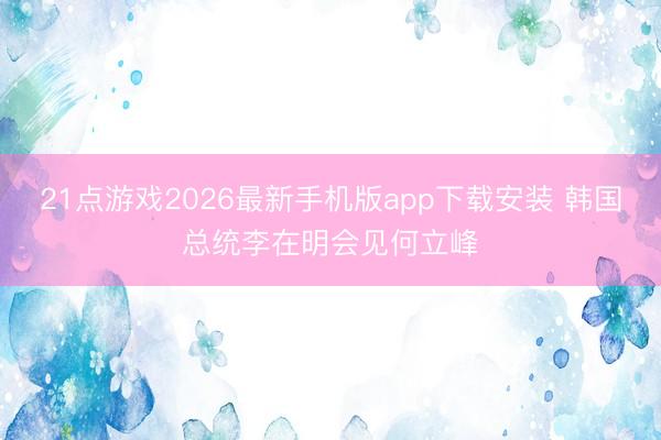 21点游戏2026最新手机版app下载安装 韩国总统李在明会见何立峰