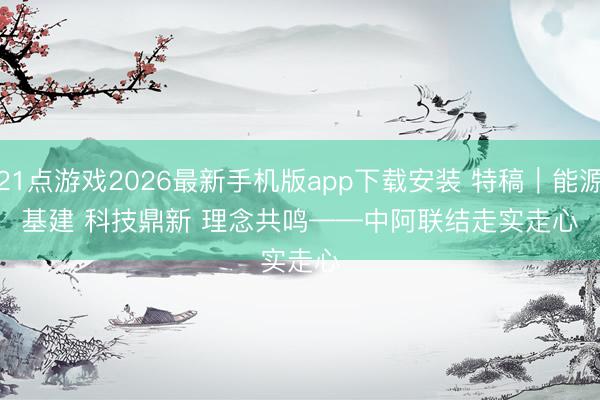 21点游戏2026最新手机版app下载安装 特稿|能源基建 科技鼎新 理念共鸣——中阿联结走实走心