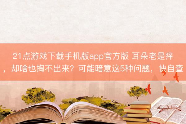 21点游戏下载手机版app官方版 耳朵老是痒，却啥也掏不出来？可能暗意这5种问题，快自查