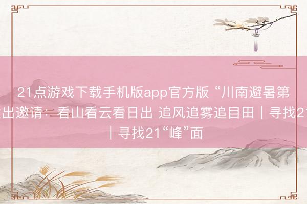 21点游戏下载手机版app官方版 “川南避暑第一峰”发出邀请：看山看云看日出 追风追雾追目田｜寻找21“峰”面