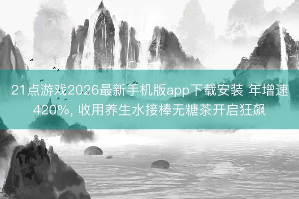 21点游戏2026最新手机版app下载安装 年增速420%， 收用养生水接棒无糖茶开启狂飙