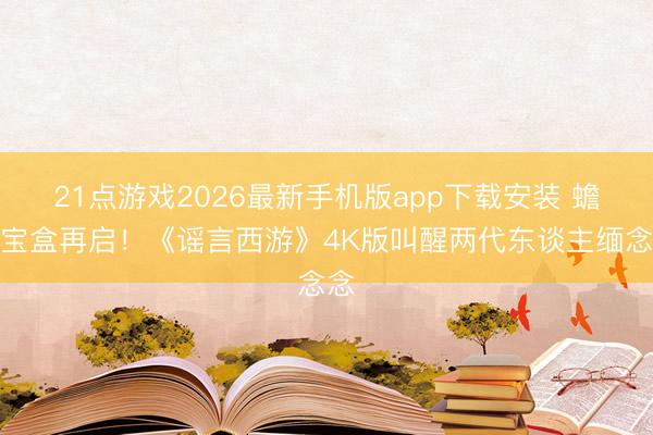 21点游戏2026最新手机版app下载安装 蟾光宝盒再启！《谣言西游》4K版叫醒两代东谈主缅念念
